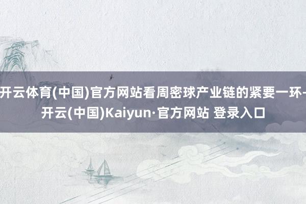 开云体育(中国)官方网站看周密球产业链的紧要一环-开云(中国)Kaiyun·官方网站 登录入口