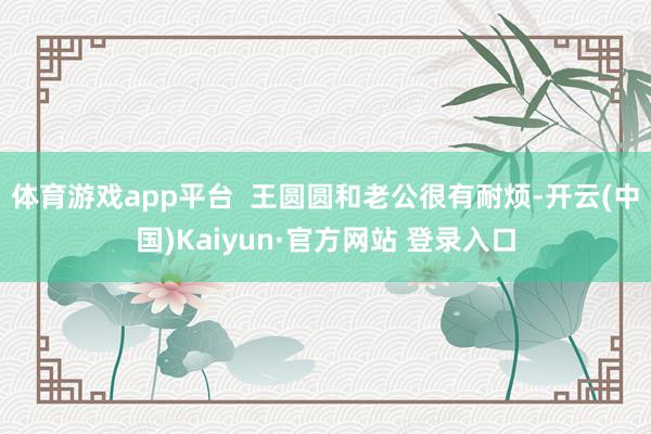 体育游戏app平台  王圆圆和老公很有耐烦-开云(中国)Kaiyun·官方网站 登录入口