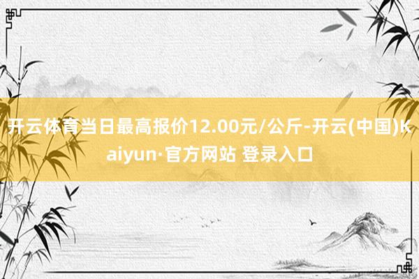 开云体育当日最高报价12.00元/公斤-开云(中国)Kaiyun·官方网站 登录入口