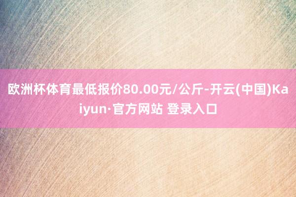 欧洲杯体育最低报价80.00元/公斤-开云(中国)Kaiyun·官方网站 登录入口