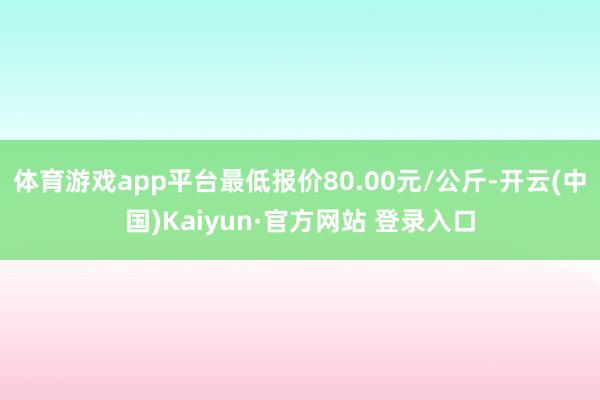 体育游戏app平台最低报价80.00元/公斤-开云(中国)Kaiyun·官方网站 登录入口