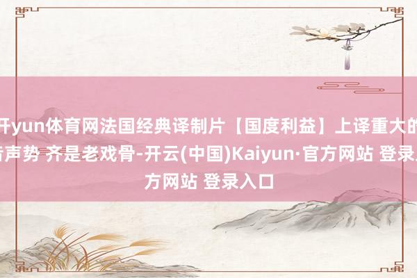 开yun体育网法国经典译制片【国度利益】上译重大的配音声势 齐是老戏骨-开云(中国)Kaiyun·官方网站 登录入口