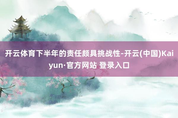 开云体育下半年的责任颇具挑战性-开云(中国)Kaiyun·官方网站 登录入口
