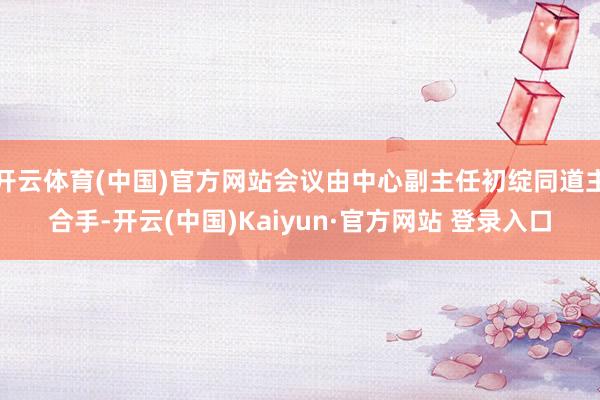 开云体育(中国)官方网站会议由中心副主任初绽同道主合手-开云(中国)Kaiyun·官方网站 登录入口