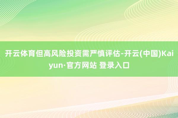 开云体育但高风险投资需严慎评估-开云(中国)Kaiyun·官方网站 登录入口