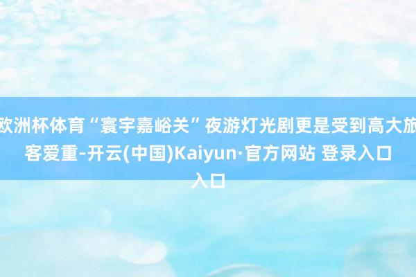 欧洲杯体育“寰宇嘉峪关”夜游灯光剧更是受到高大旅客爱重-开云(中国)Kaiyun·官方网站 登录入口