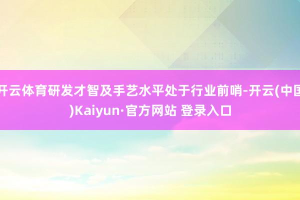 开云体育研发才智及手艺水平处于行业前哨-开云(中国)Kaiyun·官方网站 登录入口