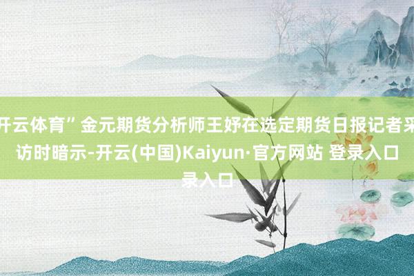 开云体育”金元期货分析师王妤在选定期货日报记者采访时暗示-开云(中国)Kaiyun·官方网站 登录入口