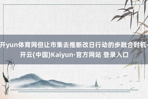 开yun体育网但让市集去推断改日行动的步融合时机-开云(中国)Kaiyun·官方网站 登录入口