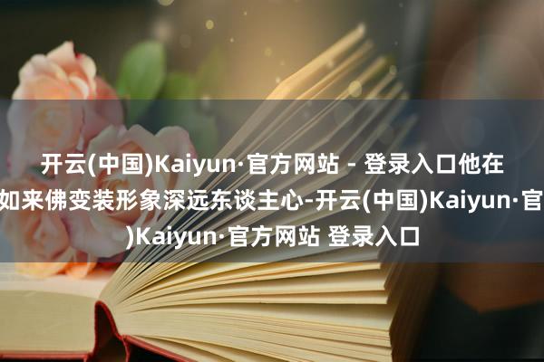开云(中国)Kaiyun·官方网站 - 登录入口他在《西纪行》中的如来佛变装形象深远东谈主心-开云(中国)Kaiyun·官方网站 登录入口
