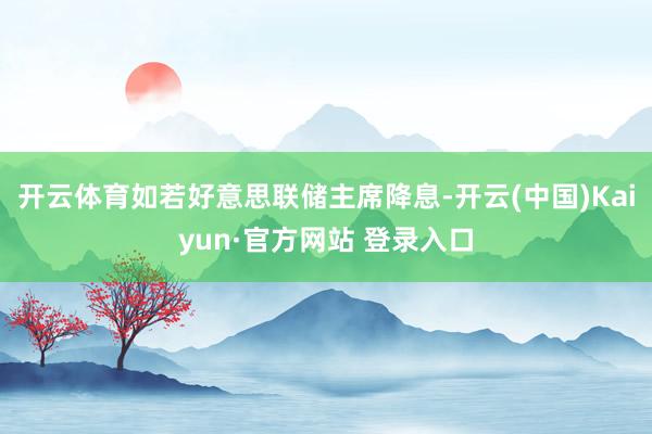 开云体育如若好意思联储主席降息-开云(中国)Kaiyun·官方网站 登录入口