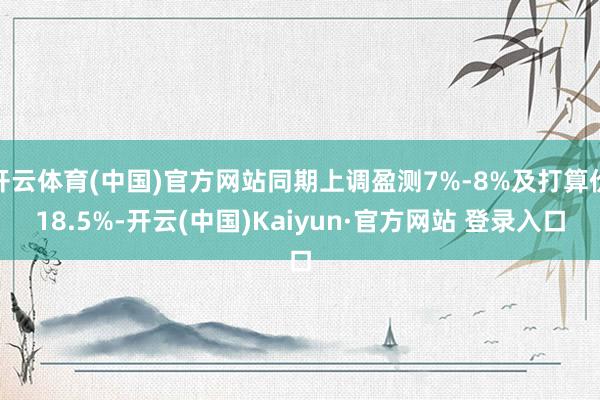 开云体育(中国)官方网站同期上调盈测7%-8%及打算价18.5%-开云(中国)Kaiyun·官方网站 登录入口