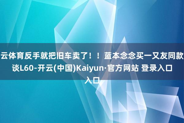 开云体育反手就把旧车卖了！！蓝本念念买一又友同款乐谈L60-开云(中国)Kaiyun·官方网站 登录入口