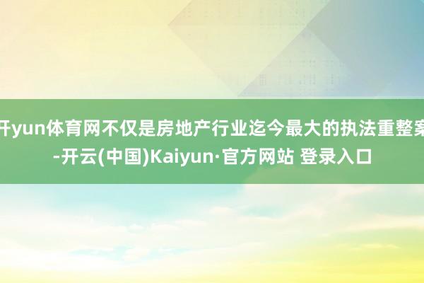 开yun体育网不仅是房地产行业迄今最大的执法重整案-开云(中国)Kaiyun·官方网站 登录入口