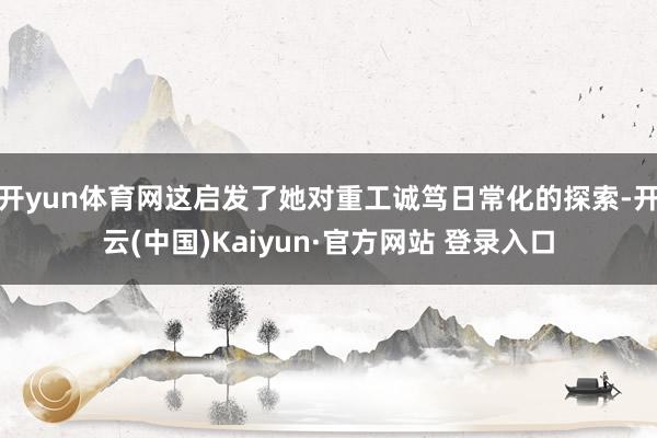 开yun体育网这启发了她对重工诚笃日常化的探索-开云(中国)Kaiyun·官方网站 登录入口