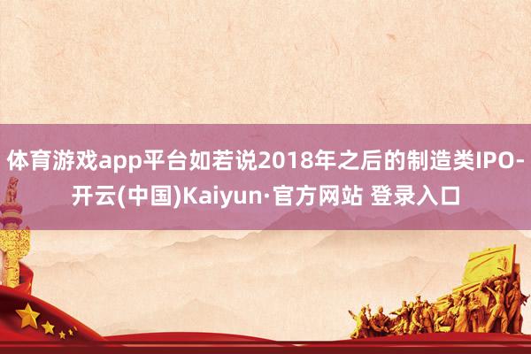 体育游戏app平台如若说2018年之后的制造类IPO-开云(中国)Kaiyun·官方网站 登录入口