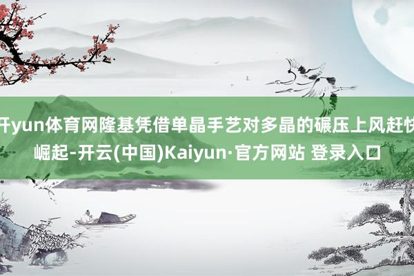 开yun体育网隆基凭借单晶手艺对多晶的碾压上风赶快崛起-开云(中国)Kaiyun·官方网站 登录入口