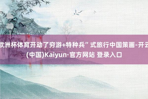 欧洲杯体育开动了穷游+特种兵”式旅行中国策画-开云(中国)Kaiyun·官方网站 登录入口