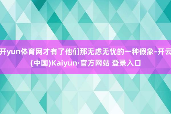 开yun体育网才有了他们那无虑无忧的一种假象-开云(中国)Kaiyun·官方网站 登录入口