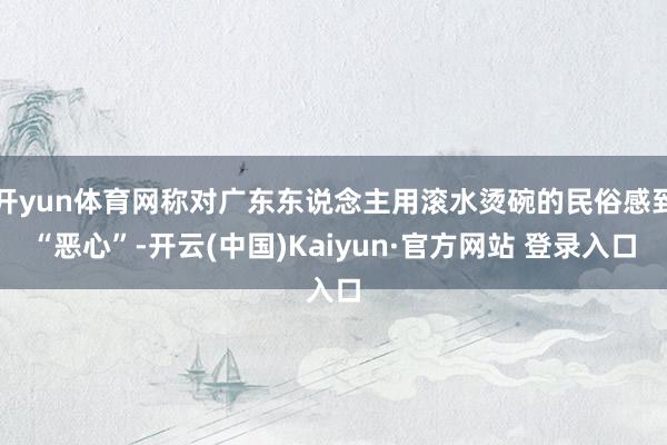 开yun体育网称对广东东说念主用滚水烫碗的民俗感到“恶心”-开云(中国)Kaiyun·官方网站 登录入口