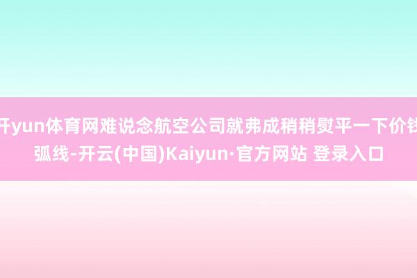 开yun体育网难说念航空公司就弗成稍稍熨平一下价钱弧线-开云(中国)Kaiyun·官方网站 登录入口
