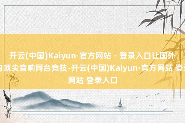 开云(中国)Kaiyun·官方网站 - 登录入口让国外与国内顶尖音响同台竞技-开云(中国)Kaiyun·官方网站 登录入口