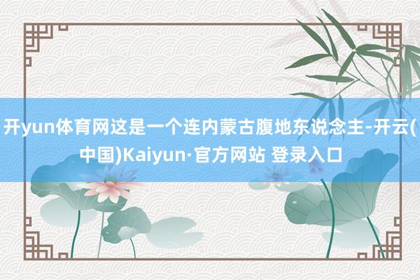 开yun体育网这是一个连内蒙古腹地东说念主-开云(中国)Kaiyun·官方网站 登录入口