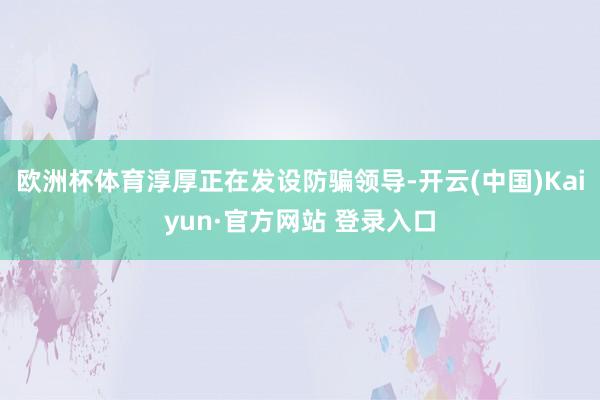 欧洲杯体育淳厚正在发设防骗领导-开云(中国)Kaiyun·官方网站 登录入口