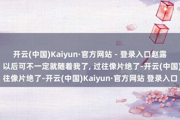 开云(中国)Kaiyun·官方网站 - 登录入口赵露念念笑着和保镖强哥说: 以后可不一定就随着我了, 过往像片绝了-开云(中国)Kaiyun·官方网站 登录入口