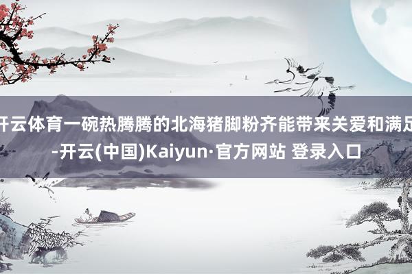 开云体育一碗热腾腾的北海猪脚粉齐能带来关爱和满足-开云(中国)Kaiyun·官方网站 登录入口