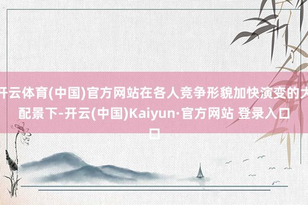 开云体育(中国)官方网站在各人竞争形貌加快演变的大配景下-开云(中国)Kaiyun·官方网站 登录入口