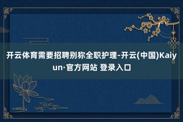 开云体育需要招聘别称全职护理-开云(中国)Kaiyun·官方网站 登录入口