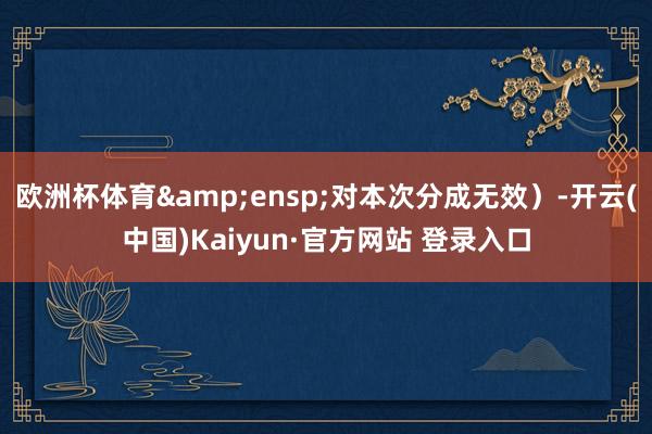 欧洲杯体育 对本次分成无效)-开云(中国)Kaiyun·官方网站 登录入口