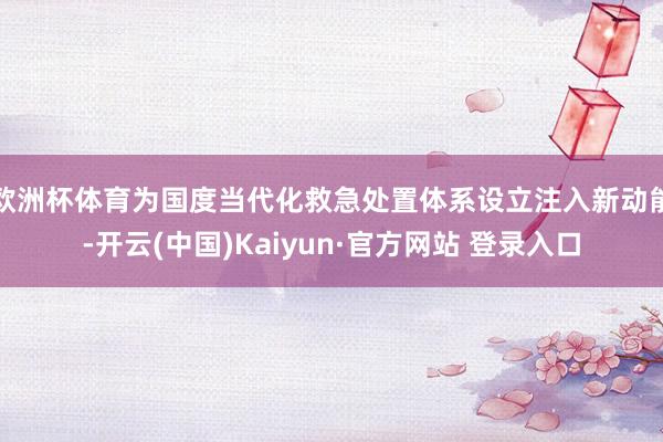 欧洲杯体育为国度当代化救急处置体系设立注入新动能-开云(中国)Kaiyun·官方网站 登录入口