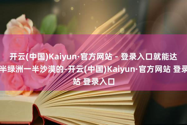 开云(中国)Kaiyun·官方网站 - 登录入口就能达到一半绿洲一半沙漠的-开云(中国)Kaiyun·官方网站 登录入口