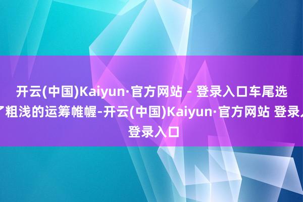 开云(中国)Kaiyun·官方网站 - 登录入口车尾选拔了粗浅的运筹帷幄-开云(中国)Kaiyun·官方网站 登录入口