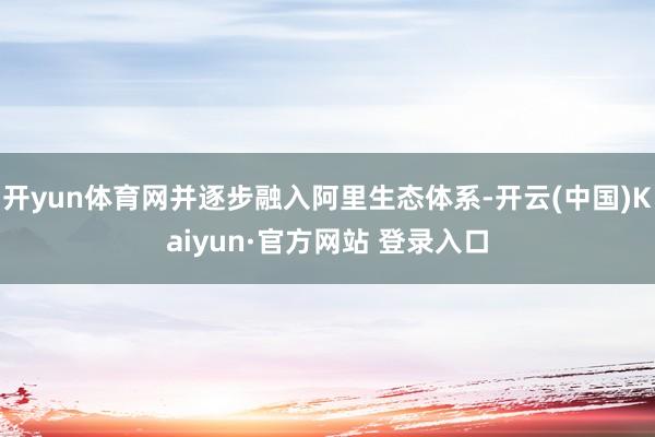 开yun体育网并逐步融入阿里生态体系-开云(中国)Kaiyun·官方网站 登录入口