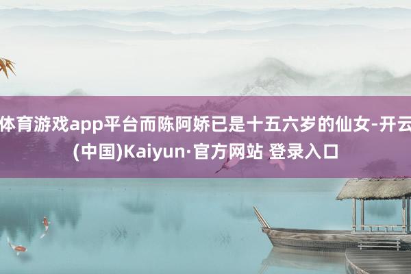 体育游戏app平台而陈阿娇已是十五六岁的仙女-开云(中国)Kaiyun·官方网站 登录入口
