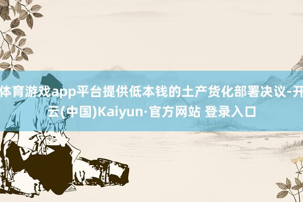 体育游戏app平台提供低本钱的土产货化部署决议-开云(中国)Kaiyun·官方网站 登录入口