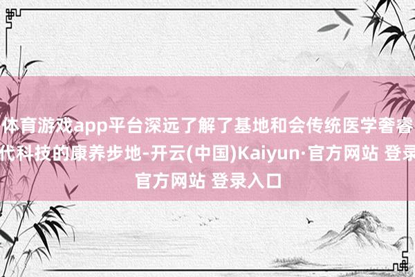 体育游戏app平台深远了解了基地和会传统医学奢睿与当代科技的康养步地-开云(中国)Kaiyun·官方网站 登录入口