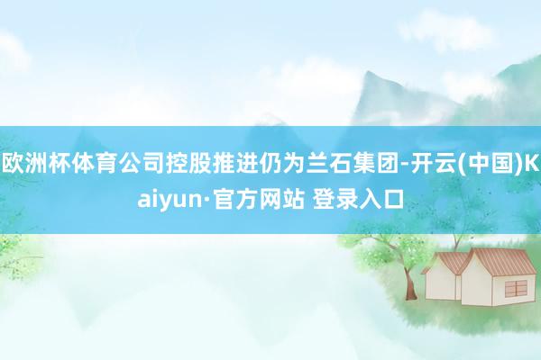 欧洲杯体育公司控股推进仍为兰石集团-开云(中国)Kaiyun·官方网站 登录入口