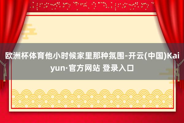 欧洲杯体育他小时候家里那种氛围-开云(中国)Kaiyun·官方网站 登录入口