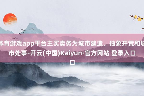 体育游戏app平台主买卖务为城市建造、抽象开荒和城市处事-开云(中国)Kaiyun·官方网站 登录入口