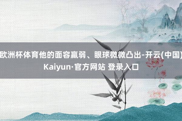 欧洲杯体育他的面容羸弱、眼球微微凸出-开云(中国)Kaiyun·官方网站 登录入口