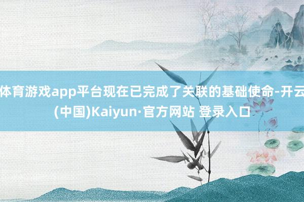体育游戏app平台现在已完成了关联的基础使命-开云(中国)Kaiyun·官方网站 登录入口