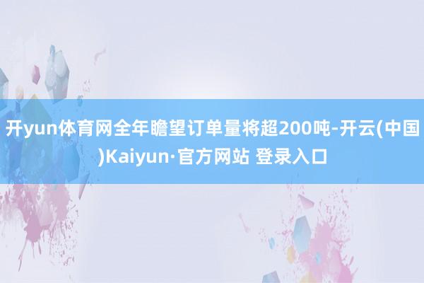 开yun体育网全年瞻望订单量将超200吨-开云(中国)Kaiyun·官方网站 登录入口
