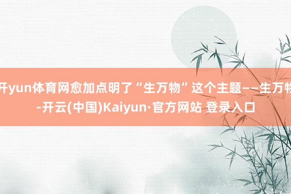 开yun体育网愈加点明了“生万物”这个主题——生万物-开云(中国)Kaiyun·官方网站 登录入口