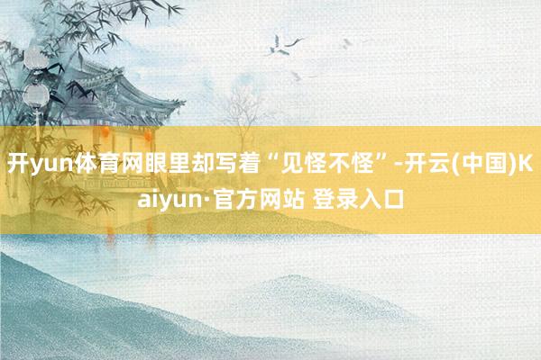 开yun体育网眼里却写着“见怪不怪”-开云(中国)Kaiyun·官方网站 登录入口