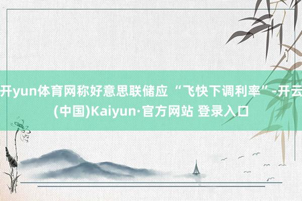 开yun体育网称好意思联储应 “飞快下调利率”-开云(中国)Kaiyun·官方网站 登录入口