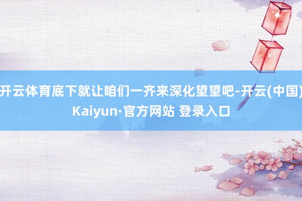 开云体育底下就让咱们一齐来深化望望吧-开云(中国)Kaiyun·官方网站 登录入口